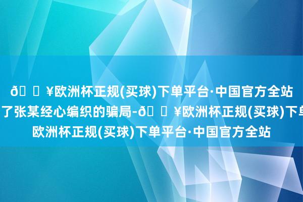 🔥欧洲杯正规(买球)下单平台·中国官方全站我方仍是一步步堕入了张某经心编织的骗局-🔥欧洲杯正规(买球)下单平台·中国官方全站