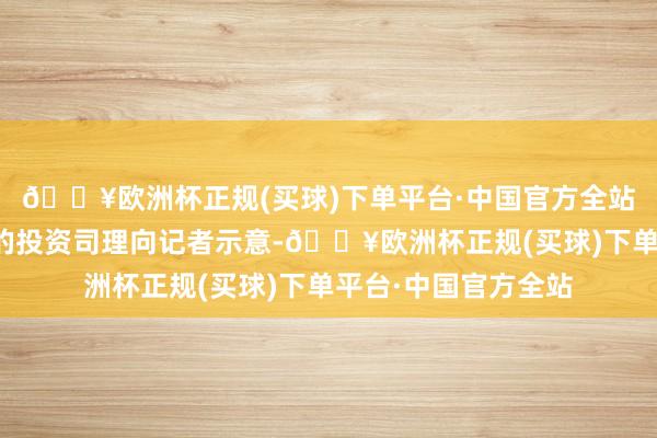 🔥欧洲杯正规(买球)下单平台·中国官方全站一位私募投资机构的投资司理向记者示意-🔥欧洲杯正规(买球)下单平台·中国官方全站