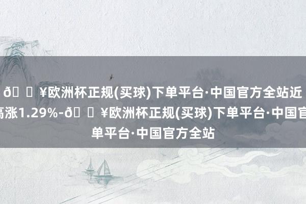 🔥欧洲杯正规(买球)下单平台·中国官方全站近3个月高涨1.29%-🔥欧洲杯正规(买球)下单平台·中国官方全站